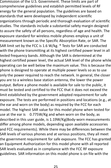 25 Commission of the U.S. Government. These limits are part of comprehensive guidelines and establish permitted levels of RF energy for the general population. The guidelines are based on standards that were developed by independent scientific organizations through periodic and thorough evaluation of scientific studies. The standards include a substantial safety margin designed to assure the safety of all persons, regardless of age and health. The exposure standard for wireless mobile phones employs a unit of measurement known as the Specific Absorption Rate, or SAR. The SAR limit set by the FCC is 1.6 W/kg. * Tests for SAR are conducted with the phone transmitting at its highest certified power level in all tested frequency bands. Although the SAR is determined at the highest certified power level, the actual SAR level of the phone while operating can be well below the maximum value. This is because the phone is designed to operate at multiple power levels so as to use only the power required to reach the network. In general, the closer you are to a wireless base station antenna, the lower the power output. Before a phone model is available for sale to the public, it must be tested and certified to the FCC that it does not exceed the limit established by the government adopted requirement for safe exposure. The tests are performed in positions and locations (e.g., at the ear and worn on the body) as required by the FCC for each model. The highest SAR value for this model phone when tested for use at the ear is   0.775W/Kg and when worn on the body, as described in this user guide, is 1.19W/Kg(Body-worn measurements differ among phone models, depending upon available accessories and FCC requirements). While there may be differences between the SAR levels of various phones and at various positions, they all meet the government requirement for safe exposure. The FCC has granted an Equipment Authorization for this model phone with all reported SAR levels evaluated as in compliance with the FCC RF exposure guidelines. SAR information on this model phone is on file with the 