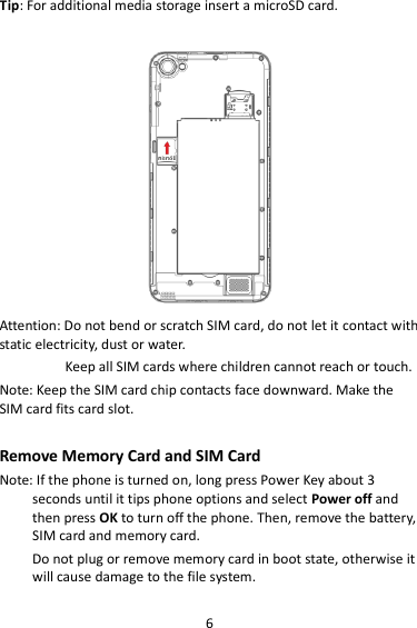 6 Tip: For additional media storage insert a microSD card.   Attention: Do not bend or scratch SIM card, do not let it contact with static electricity, dust or water. Keep all SIM cards where children cannot reach or touch. Note: Keep the SIM card chip contacts face downward. Make the SIM card fits card slot.  Remove Memory Card and SIM Card   Note: If the phone is turned on, long press Power Key about 3 seconds until it tips phone options and select Power off and then press OK to turn off the phone. Then, remove the battery, SIM card and memory card.   Do not plug or remove memory card in boot state, otherwise it will cause damage to the file system.  