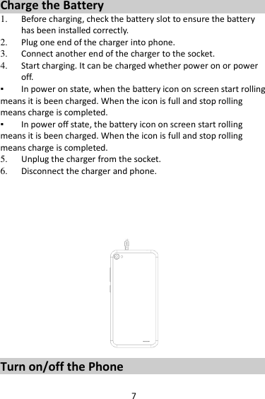 7 Charge the Battery   1. Before charging, check the battery slot to ensure the battery has been installed correctly. 2. Plug one end of the charger into phone. 3. Connect another end of the charger to the socket. 4. Start charging. It can be charged whether power on or power off.   ▪ In power on state, when the battery icon on screen start rolling means it is been charged. When the icon is full and stop rolling means charge is completed.   ▪ In power off state, the battery icon on screen start rolling means it is been charged. When the icon is full and stop rolling means charge is completed. 5. Unplug the charger from the socket.   6. Disconnect the charger and phone.         Turn on/off the Phone 