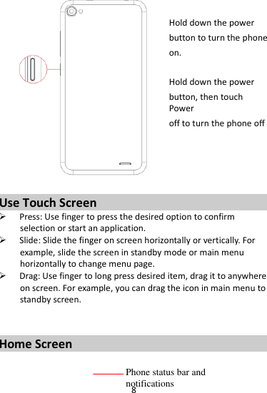 8   Hold down the power   button to turn the phone on.    Hold down the power   button, then touch Power off to turn the phone off     Use Touch Screen  Press: Use finger to press the desired option to confirm selection or start an application.  Slide: Slide the finger on screen horizontally or vertically. For example, slide the screen in standby mode or main menu horizontally to change menu page.  Drag: Use finger to long press desired item, drag it to anywhere on screen. For example, you can drag the icon in main menu to standby screen.   Home Screen  Phone status bar and notifications 