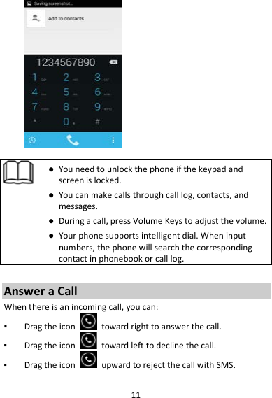 11     You need to unlock the phone if the keypad and screen is locked.  You can make calls through call log, contacts, and messages.  During a call, press Volume Keys to adjust the volume.  Your phone supports intelligent dial. When input numbers, the phone will search the corresponding contact in phonebook or call log.  Answer a Call When there is an incoming call, you can: ▪ Drag the icon   toward right to answer the call. ▪ Drag the icon   toward left to decline the call. ▪ Drag the icon   upward to reject the call with SMS.  