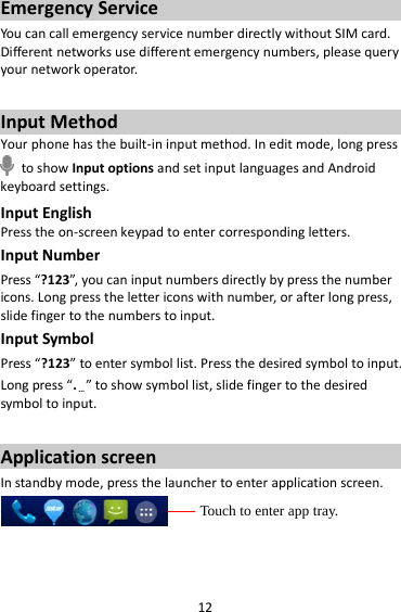 12 Emergency Service You can call emergency service number directly without SIM card. Different networks use different emergency numbers, please query your network operator.    Input Method Your phone has the built-in input method. In edit mode, long press  to show Input options and set input languages and Android keyboard settings. Input English Press the on-screen keypad to enter corresponding letters. Input Number Press “?123”, you can input numbers directly by press the number icons. Long press the letter icons with number, or after long press, slide finger to the numbers to input. Input Symbol Press “?123” to enter symbol list. Press the desired symbol to input. Long press “.…” to show symbol list, slide finger to the desired symbol to input.  Application screen In standby mode, press the launcher to enter application screen.   Touch to enter app tray. 