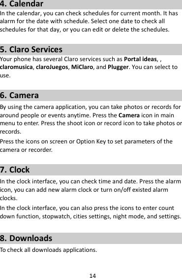 14 4. Calendar In the calendar, you can check schedules for current month. It has alarm for the date with schedule. Select one date to check all schedules for that day, or you can edit or delete the schedules.  5. Claro Services Your phone has several Claro services such as Portal ideas, , claromusica, claroJuegos, MiClaro, and Plugger. You can select to use.    6. Camera By using the camera application, you can take photos or records for around people or events anytime. Press the Camera icon in main menu to enter. Press the shoot icon or record icon to take photos or records. Press the icons on screen or Option Key to set parameters of the camera or recorder.  7. Clock In the clock interface, you can check time and date. Press the alarm icon, you can add new alarm clock or turn on/off existed alarm clocks.   In the clock interface, you can also press the icons to enter count down function, stopwatch, cities settings, night mode, and settings.  8. Downloads To check all downloads applications.  