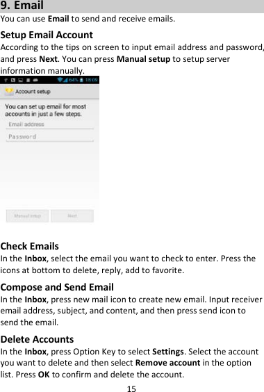 15 9. Email You can use Email to send and receive emails. Setup Email Account According to the tips on screen to input email address and password, and press Next. You can press Manual setup to setup server information manually.     Check Emails In the Inbox, select the email you want to check to enter. Press the icons at bottom to delete, reply, add to favorite. Compose and Send Email In the Inbox, press new mail icon to create new email. Input receiver email address, subject, and content, and then press send icon to send the email. Delete Accounts In the Inbox, press Option Key to select Settings. Select the account you want to delete and then select Remove account in the option list. Press OK to confirm and delete the account. 