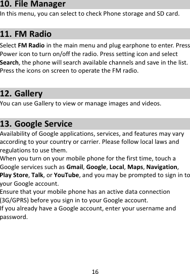 16  10. File Manager In this menu, you can select to check Phone storage and SD card.  11. FM Radio Select FM Radio in the main menu and plug earphone to enter. Press Power icon to turn on/off the radio. Press setting icon and select Search, the phone will search available channels and save in the list. Press the icons on screen to operate the FM radio.  12. Gallery You can use Gallery to view or manage images and videos.  13. Google Service Availability of Google applications, services, and features may vary according to your country or carrier. Please follow local laws and regulations to use them. When you turn on your mobile phone for the first time, touch a Google services such as Gmail, Google, Local, Maps, Navigation, Play Store, Talk, or YouTube, and you may be prompted to sign in to your Google account. Ensure that your mobile phone has an active data connection (3G/GPRS) before you sign in to your Google account. If you already have a Google account, enter your username and password.  