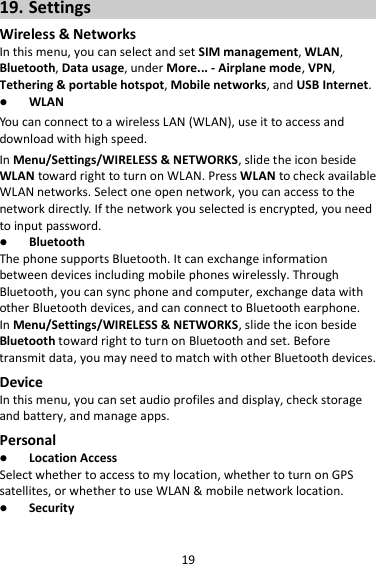 19 19. Settings Wireless &amp; Networks In this menu, you can select and set SIM management, WLAN, Bluetooth, Data usage, under More... - Airplane mode, VPN, Tethering &amp; portable hotspot, Mobile networks, and USB Internet.  WLAN You can connect to a wireless LAN (WLAN), use it to access and download with high speed. In Menu/Settings/WIRELESS &amp; NETWORKS, slide the icon beside WLAN toward right to turn on WLAN. Press WLAN to check available WLAN networks. Select one open network, you can access to the network directly. If the network you selected is encrypted, you need to input password.  Bluetooth The phone supports Bluetooth. It can exchange information between devices including mobile phones wirelessly. Through Bluetooth, you can sync phone and computer, exchange data with other Bluetooth devices, and can connect to Bluetooth earphone. In Menu/Settings/WIRELESS &amp; NETWORKS, slide the icon beside Bluetooth toward right to turn on Bluetooth and set. Before transmit data, you may need to match with other Bluetooth devices. Device In this menu, you can set audio profiles and display, check storage and battery, and manage apps. Personal  Location Access Select whether to access to my location, whether to turn on GPS satellites, or whether to use WLAN &amp; mobile network location.  Security 