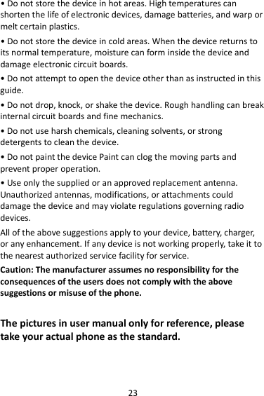 23 • Do not store the device in hot areas. High temperatures can shorten the life of electronic devices, damage batteries, and warp or melt certain plastics. • Do not store the device in cold areas. When the device returns to its normal temperature, moisture can form inside the device and damage electronic circuit boards. • Do not attempt to open the device other than as instructed in this guide. • Do not drop, knock, or shake the device. Rough handling can break internal circuit boards and fine mechanics. • Do not use harsh chemicals, cleaning solvents, or strong detergents to clean the device. • Do not paint the device Paint can clog the moving parts and prevent proper operation. • Use only the supplied or an approved replacement antenna. Unauthorized antennas, modifications, or attachments could damage the device and may violate regulations governing radio devices. All of the above suggestions apply to your device, battery, charger, or any enhancement. If any device is not working properly, take it to the nearest authorized service facility for service. Caution: The manufacturer assumes no responsibility for the consequences of the users does not comply with the above suggestions or misuse of the phone.  The pictures in user manual only for reference, please take your actual phone as the standard.   