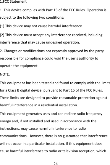 24 1.FCC Statement 1. This device complies with Part 15 of the FCC Rules. Operation is subject to the following two conditions: (1) This device may not cause harmful interference. (2) This device must accept any interference received, including interference that may cause undesired operation. 2. Changes or modifications not expressly approved by the party responsible for compliance could void the user&apos;s authority to operate the equipment. NOTE:   This equipment has been tested and found to comply with the limits for a Class B digital device, pursuant to Part 15 of the FCC Rules. These limits are designed to provide reasonable protection against harmful interference in a residential installation. This equipment generates uses and can radiate radio frequency energy and, if not installed and used in accordance with the instructions, may cause harmful interference to radio communications. However, there is no guarantee that interference will not occur in a particular installation. If this equipment does cause harmful interference to radio or television reception, which 