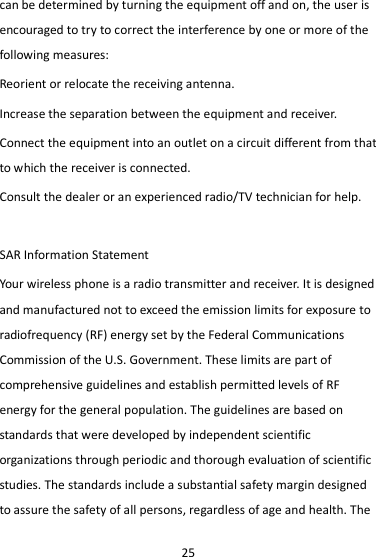 25 can be determined by turning the equipment off and on, the user is encouraged to try to correct the interference by one or more of the following measures: Reorient or relocate the receiving antenna. Increase the separation between the equipment and receiver. Connect the equipment into an outlet on a circuit different from that to which the receiver is connected.   Consult the dealer or an experienced radio/TV technician for help.  SAR Information Statement Your wireless phone is a radio transmitter and receiver. It is designed and manufactured not to exceed the emission limits for exposure to radiofrequency (RF) energy set by the Federal Communications Commission of the U.S. Government. These limits are part of comprehensive guidelines and establish permitted levels of RF energy for the general population. The guidelines are based on standards that were developed by independent scientific organizations through periodic and thorough evaluation of scientific studies. The standards include a substantial safety margin designed to assure the safety of all persons, regardless of age and health. The 