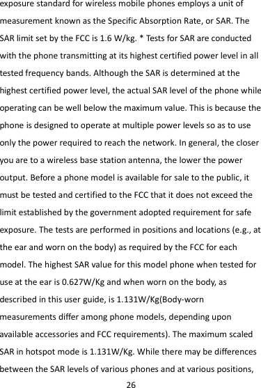 26 exposure standard for wireless mobile phones employs a unit of measurement known as the Specific Absorption Rate, or SAR. The SAR limit set by the FCC is 1.6 W/kg. * Tests for SAR are conducted with the phone transmitting at its highest certified power level in all tested frequency bands. Although the SAR is determined at the highest certified power level, the actual SAR level of the phone while operating can be well below the maximum value. This is because the phone is designed to operate at multiple power levels so as to use only the power required to reach the network. In general, the closer you are to a wireless base station antenna, the lower the power output. Before a phone model is available for sale to the public, it must be tested and certified to the FCC that it does not exceed the limit established by the government adopted requirement for safe exposure. The tests are performed in positions and locations (e.g., at the ear and worn on the body) as required by the FCC for each model. The highest SAR value for this model phone when tested for use at the ear is 0.627W/Kg and when worn on the body, as described in this user guide, is 1.131W/Kg(Body-worn measurements differ among phone models, depending upon available accessories and FCC requirements). The maximum scaled SAR in hotspot mode is 1.131W/Kg. While there may be differences between the SAR levels of various phones and at various positions, 