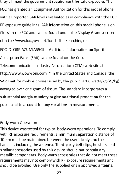 27 they all meet the government requirement for safe exposure. The FCC has granted an Equipment Authorization for this model phone with all reported SAR levels evaluated as in compliance with the FCC RF exposure guidelines. SAR information on this model phone is on file with the FCC and can be found under the Display Grant section of http://www.fcc.gov/ oet/fccid after searching on   FCC ID: QRP-AZUMIA55GL  Additional information on Specific Absorption Rates (SAR) can be found on the Cellular Telecommunications Industry Asso-ciation (CTIA) web-site at http://www.wow-com.com. * In the United States and Canada, the SAR limit for mobile phones used by the public is 1.6 watts/kg (W/kg) averaged over one gram of tissue. The standard incorporates a sub-stantial margin of safety to give additional protection for the public and to account for any variations in measurements.  Body-worn Operation This device was tested for typical body-worn operations. To comply with RF exposure requirements, a minimum separation distance of 10mm must be maintained between the user’s body and the handset, including the antenna. Third-party belt-clips, holsters, and similar accessories used by this device should not contain any metallic components. Body-worn accessories that do not meet these requirements may not comply with RF exposure requirements and should be avoided. Use only the supplied or an approved antenna. 