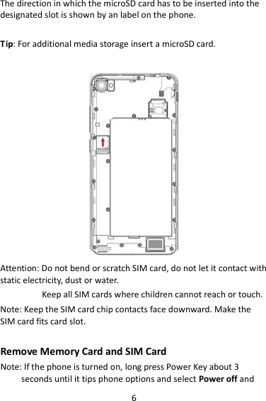 6 The direction in which the microSD card has to be inserted into the designated slot is shown by an label on the phone.  Tip: For additional media storage insert a microSD card.   Attention: Do not bend or scratch SIM card, do not let it contact with static electricity, dust or water. Keep all SIM cards where children cannot reach or touch. Note: Keep the SIM card chip contacts face downward. Make the SIM card fits card slot.  Remove Memory Card and SIM Card   Note: If the phone is turned on, long press Power Key about 3 seconds until it tips phone options and select Power off and 