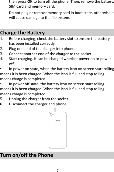 7 then press OK to turn off the phone. Then, remove the battery, SIM card and memory card.  Do not plug or remove memory card in boot state, otherwise it will cause damage to the file system.  Charge the Battery   1. Before charging, check the battery slot to ensure the battery has been installed correctly. 2. Plug one end of the charger into phone. 3. Connect another end of the charger to the socket. 4. Start charging. It can be charged whether power on or power off.   ▪ In power on state, when the battery icon on screen start rolling means it is been charged. When the icon is full and stop rolling means charge is completed.   ▪ In power off state, the battery icon on screen start rolling means it is been charged. When the icon is full and stop rolling means charge is completed. 5. Unplug the charger from the socket.   6. Disconnect the charger and phone.    Turn on/off the Phone 