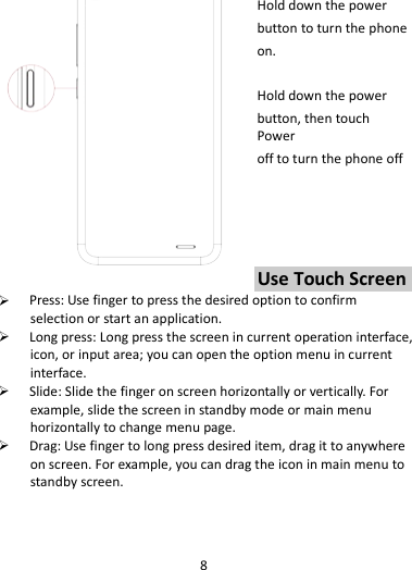 8   Hold down the power   button to turn the phone on.    Hold down the power   button, then touch Power off to turn the phone off     Use Touch Screen  Press: Use finger to press the desired option to confirm selection or start an application.  Long press: Long press the screen in current operation interface, icon, or input area; you can open the option menu in current interface.  Slide: Slide the finger on screen horizontally or vertically. For example, slide the screen in standby mode or main menu horizontally to change menu page.  Drag: Use finger to long press desired item, drag it to anywhere on screen. For example, you can drag the icon in main menu to standby screen.   