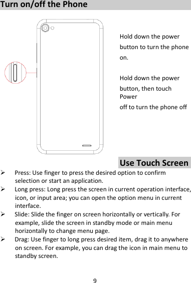 9 Turn on/off the Phone   Hold down the power   button to turn the phone on.    Hold down the power   button, then touch Power off to turn the phone off     Use Touch Screen  Press: Use finger to press the desired option to confirm selection or start an application.  Long press: Long press the screen in current operation interface, icon, or input area; you can open the option menu in current interface.  Slide: Slide the finger on screen horizontally or vertically. For example, slide the screen in standby mode or main menu horizontally to change menu page.  Drag: Use finger to long press desired item, drag it to anywhere on screen. For example, you can drag the icon in main menu to standby screen.  