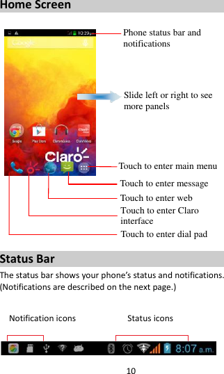 10  Home Screen         Status Bar The status bar shows your phone’s status and notifications. (Notifications are described on the next page.)  Notification icons                      Status icons   Phone status bar and notifications Slide left or right to see more panels Touch to enter main menu Touch to enter message Touch to enter web Touch to enter Claro interface  Touch to enter dial pad 