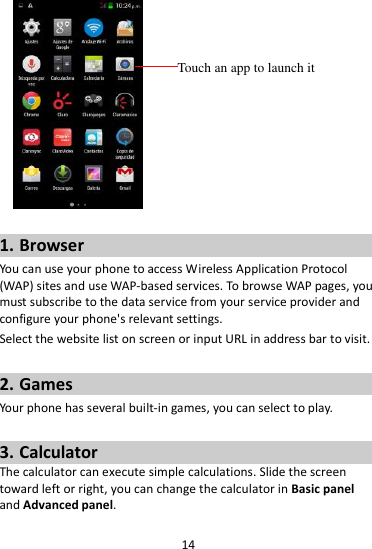 14    1. Browser You can use your phone to access Wireless Application Protocol (WAP) sites and use WAP-based services. To browse WAP pages, you must subscribe to the data service from your service provider and configure your phone&apos;s relevant settings. Select the website list on screen or input URL in address bar to visit.  2. Games Your phone has several built-in games, you can select to play.  3. Calculator The calculator can execute simple calculations. Slide the screen toward left or right, you can change the calculator in Basic panel and Advanced panel.  Touch an app to launch it 