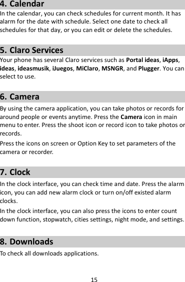 15 4. Calendar In the calendar, you can check schedules for current month. It has alarm for the date with schedule. Select one date to check all schedules for that day, or you can edit or delete the schedules.  5. Claro Services Your phone has several Claro services such as Portal ideas, iApps, ideas, ideasmusik, iJuegos, MiClaro, MSNGR, and Plugger. You can select to use.    6. Camera By using the camera application, you can take photos or records for around people or events anytime. Press the Camera icon in main menu to enter. Press the shoot icon or record icon to take photos or records. Press the icons on screen or Option Key to set parameters of the camera or recorder.  7. Clock In the clock interface, you can check time and date. Press the alarm icon, you can add new alarm clock or turn on/off existed alarm clocks.   In the clock interface, you can also press the icons to enter count down function, stopwatch, cities settings, night mode, and settings.  8. Downloads To check all downloads applications.  