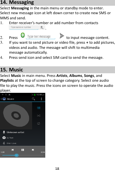 18 14. Messaging Select Messaging in the main menu or standby mode to enter. Select new message icon at left down corner to create new SMS or MMS and send. 1. Enter receiver’s number or add number from contacts .   2. Press    to input message content.   3. If you want to send picture or video file, press + to add pictures, videos and audio. The message will shift to multimedia message automatically.   4. Press send icon and select SIM card to send the message.  15. Music Select Music in main menu. Press Artists, Albums, Songs, and Playlists at the top of screen to change category. Select one audio file to play the music. Press the icons on screen to operate the audio player.     