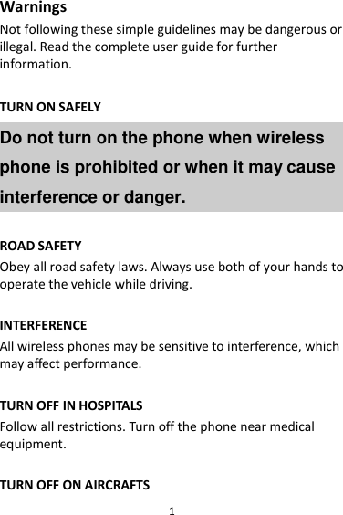 1 Warnings Not following these simple guidelines may be dangerous or illegal. Read the complete user guide for further information.  TURN ON SAFELY Do not turn on the phone when wireless phone is prohibited or when it may cause interference or danger.  ROAD SAFETY Obey all road safety laws. Always use both of your hands to operate the vehicle while driving.    INTERFERENCE All wireless phones may be sensitive to interference, which may affect performance.  TURN OFF IN HOSPITALS Follow all restrictions. Turn off the phone near medical equipment.  TURN OFF ON AIRCRAFTS 