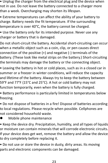 23 • Unplug the charger from the electrical plug and the device when not in use. Do not leave the battery connected to a charger more than a week. Overcharging may shorten its lifespan. • Extreme temperatures can affect the ability of your battery to charge. Battery needs the fit temperature. If the surrounding temperature is over 40°C, the battery cannot be charged. • Use the battery only for its intended purpose. Never use any charger or battery that is damaged. Do not short-circuit the battery. Accidental short-circuiting can occur when a metallic object such as a coin, clip, or pen causes direct connection of the positive (+) and negative (-) terminals of the battery. (These look like metal strips on the battery.) Short-circuiting the terminals may damage the battery or the connecting object. • Leaving the battery in hot or cold places, such as in a closed car in summer or a freezer in winter conditions, will reduce the capacity and lifetime of the battery. Always try to keep the battery between 59°F and 77°F (15°C and 25°C). A hot or cold battery may not function temporarily, even when the battery is fully charged. • Battery performance is particularly limited in temperatures below freezing. • Do not dispose of batteries in a fire! Dispose of batteries according to local regulations. Please recycle when possible. Cellphones are not considered household waste.  Mobile phone maintenance • Keep the device dry. Precipitation, humidity, and all types of liquids or moisture can contain minerals that will corrode electronic circuits. If your device does get wet, remove the battery and allow the device to dry completely before replacing it. • Do not use or store the device in dusty, dirty areas. Its moving parts and electronic components can be damaged. 