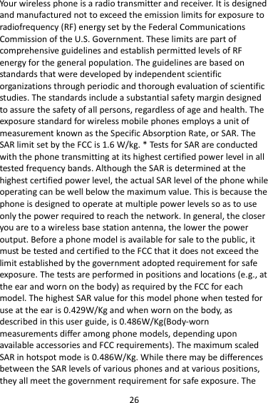 26 Your wireless phone is a radio transmitter and receiver. It is designed and manufactured not to exceed the emission limits for exposure to radiofrequency (RF) energy set by the Federal Communications Commission of the U.S. Government. These limits are part of comprehensive guidelines and establish permitted levels of RF energy for the general population. The guidelines are based on standards that were developed by independent scientific organizations through periodic and thorough evaluation of scientific studies. The standards include a substantial safety margin designed to assure the safety of all persons, regardless of age and health. The exposure standard for wireless mobile phones employs a unit of measurement known as the Specific Absorption Rate, or SAR. The SAR limit set by the FCC is 1.6 W/kg. * Tests for SAR are conducted with the phone transmitting at its highest certified power level in all tested frequency bands. Although the SAR is determined at the highest certified power level, the actual SAR level of the phone while operating can be well below the maximum value. This is because the phone is designed to operate at multiple power levels so as to use only the power required to reach the network. In general, the closer you are to a wireless base station antenna, the lower the power output. Before a phone model is available for sale to the public, it must be tested and certified to the FCC that it does not exceed the limit established by the government adopted requirement for safe exposure. The tests are performed in positions and locations (e.g., at the ear and worn on the body) as required by the FCC for each model. The highest SAR value for this model phone when tested for use at the ear is 0.429W/Kg and when worn on the body, as described in this user guide, is 0.486W/Kg(Body-worn measurements differ among phone models, depending upon available accessories and FCC requirements). The maximum scaled SAR in hotspot mode is 0.486W/Kg. While there may be differences between the SAR levels of various phones and at various positions, they all meet the government requirement for safe exposure. The 