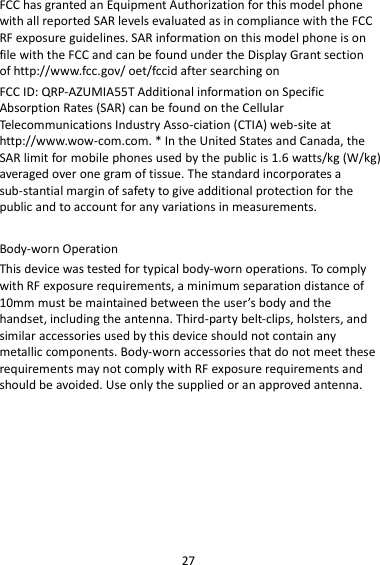 27 FCC has granted an Equipment Authorization for this model phone with all reported SAR levels evaluated as in compliance with the FCC RF exposure guidelines. SAR information on this model phone is on file with the FCC and can be found under the Display Grant section of http://www.fcc.gov/ oet/fccid after searching on   FCC ID: QRP-AZUMIA55T Additional information on Specific Absorption Rates (SAR) can be found on the Cellular Telecommunications Industry Asso-ciation (CTIA) web-site at http://www.wow-com.com. * In the United States and Canada, the SAR limit for mobile phones used by the public is 1.6 watts/kg (W/kg) averaged over one gram of tissue. The standard incorporates a sub-stantial margin of safety to give additional protection for the public and to account for any variations in measurements.  Body-worn Operation This device was tested for typical body-worn operations. To comply with RF exposure requirements, a minimum separation distance of 10mm must be maintained between the user’s body and the handset, including the antenna. Third-party belt-clips, holsters, and similar accessories used by this device should not contain any metallic components. Body-worn accessories that do not meet these requirements may not comply with RF exposure requirements and should be avoided. Use only the supplied or an approved antenna.    