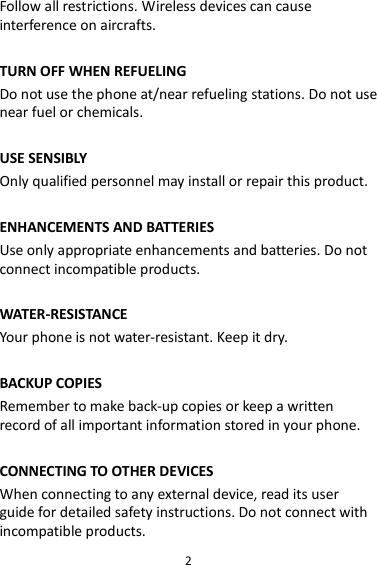 2 Follow all restrictions. Wireless devices can cause interference on aircrafts.  TURN OFF WHEN REFUELING Do not use the phone at/near refueling stations. Do not use near fuel or chemicals.  USE SENSIBLY Only qualified personnel may install or repair this product.  ENHANCEMENTS AND BATTERIES Use only appropriate enhancements and batteries. Do not connect incompatible products.  WATER-RESISTANCE Your phone is not water-resistant. Keep it dry.  BACKUP COPIES Remember to make back-up copies or keep a written record of all important information stored in your phone.  CONNECTING TO OTHER DEVICES When connecting to any external device, read its user guide for detailed safety instructions. Do not connect with incompatible products. 