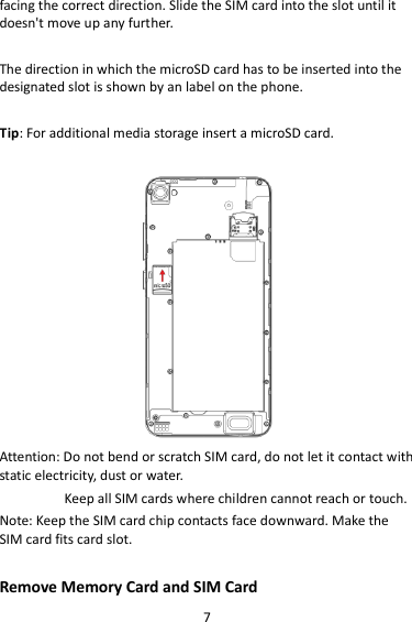 7 facing the correct direction. Slide the SIM card into the slot until it doesn&apos;t move up any further.  The direction in which the microSD card has to be inserted into the designated slot is shown by an label on the phone.  Tip: For additional media storage insert a microSD card.   Attention: Do not bend or scratch SIM card, do not let it contact with static electricity, dust or water. Keep all SIM cards where children cannot reach or touch. Note: Keep the SIM card chip contacts face downward. Make the SIM card fits card slot.  Remove Memory Card and SIM Card   