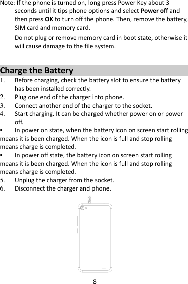 8 Note: If the phone is turned on, long press Power Key about 3 seconds until it tips phone options and select Power off and then press OK to turn off the phone. Then, remove the battery, SIM card and memory card.   Do not plug or remove memory card in boot state, otherwise it will cause damage to the file system.  Charge the Battery   1. Before charging, check the battery slot to ensure the battery has been installed correctly. 2. Plug one end of the charger into phone. 3. Connect another end of the charger to the socket. 4. Start charging. It can be charged whether power on or power off.   ▪ In power on state, when the battery icon on screen start rolling means it is been charged. When the icon is full and stop rolling means charge is completed.   ▪ In power off state, the battery icon on screen start rolling means it is been charged. When the icon is full and stop rolling means charge is completed. 5. Unplug the charger from the socket.   6. Disconnect the charger and phone.    