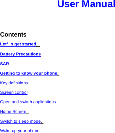 User Manual   Contents Let’s get started.   Battery Precautions SAR Getting to know your phone.  Key definitions.  Screen control Open and switch applications.  Home Screen.  Switch to sleep mode.  Wake up your phone.  