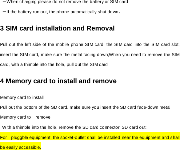  －When charging please do not remove the battery or SIM card  －If the battery run out, the phone automatically shut down。 3 SIM card installation and Removal Pull out the left side of the mobile phone SIM card, the SIM card into the SIM card slot, insert the SIM card, make sure the metal facing down;When you need to remove the SIM card, with a thimble into the hole, pull out the SIM card 4 Memory card to install and remove Memory card to install Pull out the bottom of the SD card, make sure you insert the SD card face-down metal Memory card to    remove  With a thimble into the hole, remove the SD card connector, SD card out; For   pluggble equipment, the socket-outlet shall be installed near the equipment and shall be easily accessible. 