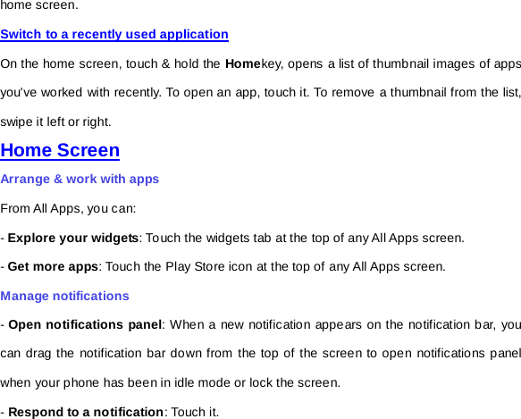 home screen.   Switch to a recently used application On the home screen, touch &amp; hold the Homekey, opens a list of thumbnail images of apps you&apos;ve worked with recently. To open an app, touch it. To remove a thumbnail from the list, swipe it left or right. Home Screen Arrange &amp; work with apps From All Apps, you can: - Explore your widgets: Touch the widgets tab at the top of any All Apps screen. - Get more apps: Touch the Play Store icon at the top of any All Apps screen. Manage notifications - Open notifications panel: When a new notification appears on the notification bar, you can drag the notification bar down from the top of the screen to open notifications panel when your phone has been in idle mode or lock the screen. - Respond to a notification: Touch it. 