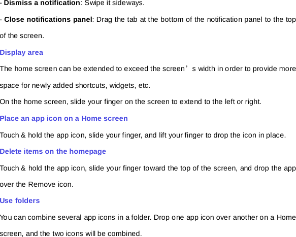 - Dismiss a notification: Swipe it sideways. - Close notifications panel: Drag the tab at the bottom of the notification panel to the top of the screen. Display area The home screen can be extended to exceed the screen’s width in order to provide more space for newly added shortcuts, widgets, etc. On the home screen, slide your finger on the screen to extend to the left or right. Place an app icon on a Home screen Touch &amp; hold the app icon, slide your finger, and lift your finger to drop the icon in place. Delete items on the homepage Touch &amp; hold the app icon, slide your finger toward the top of the screen, and drop the app over the Remove icon.   Use folders   You can combine several app icons in a folder. Drop one app icon over another on a Home screen, and the two icons will be combined. 