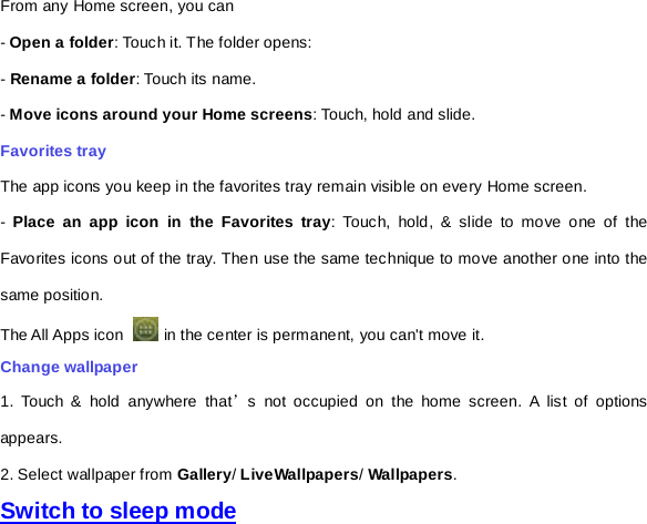 From any Home screen, you can - Open a folder: Touch it. The folder opens: - Rename a folder: Touch its name. - Move icons around your Home screens: Touch, hold and slide. Favorites tray The app icons you keep in the favorites tray remain visible on every Home screen. -  Place an app icon in the Favorites tray: Touch, hold, &amp; slide to move one of the Favorites icons out of the tray. Then use the same technique to move another one into the same position.   The All Apps icon   in the center is permanent, you can&apos;t move it. Change wallpaper 1. Touch &amp; hold anywhere that’s not occupied on the home screen. A list of options appears. 2. Select wallpaper from Gallery/ LiveWallpapers/ Wallpapers.   Switch to sleep mode 