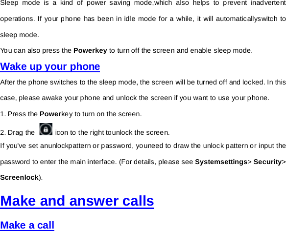 Sleep mode is a kind of power saving mode,which also helps to prevent inadvertent operations. If your phone has been in idle mode for a while, it will automaticallyswitch to sleep mode.  You can also press the Powerkey to turn off the screen and enable sleep mode.   Wake up your phone After the phone switches to the sleep mode, the screen will be turned off and locked. In this case, please awake your phone and unlock the screen if you want to use your phone. 1. Press the Powerkey to turn on the screen.     2. Drag the   icon to the right tounlock the screen.   If you&apos;ve set anunlockpattern or password, youneed to draw the unlock pattern or input the password to enter the main interface. (For details, please see Systemsettings&gt; Security&gt; Screenlock).   Make and answer calls Make a call 