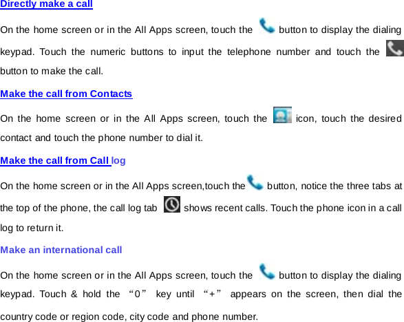 Directly make a call On the home screen or in the All Apps screen, touch the   button to display the dialing keypad. Touch the numeric buttons to input the telephone number and touch the   button to make the call.   Make the call from Contacts On the home screen or in the All Apps screen, touch the   icon, touch the desired contact and touch the phone number to dial it. Make the call from Call log On the home screen or in the All Apps screen,touch the  button, notice the three tabs at the top of the phone, the call log tab   shows recent calls. Touch the phone icon in a call log to return it. Make an international call On the home screen or in the All Apps screen, touch the   button to display the dialing keypad. Touch &amp; hold the “0” key until “+” appears on the screen, then dial the country code or region code, city code and phone number. 