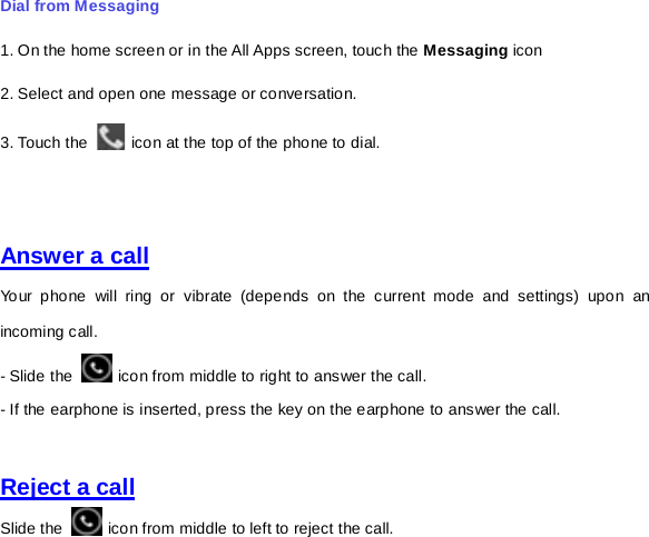 Dial from Messaging   1. On the home screen or in the All Apps screen, touch the Messaging icon 2. Select and open one message or conversation. 3. Touch the   icon at the top of the phone to dial.       Answer a call Your phone will ring or vibrate (depends on the current mode and settings) upon an incoming call.  - Slide the   icon from middle to right to answer the call.   - If the earphone is inserted, press the key on the earphone to answer the call.   Reject a call Slide the   icon from middle to left to reject the call.   