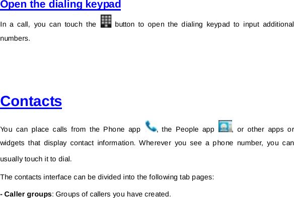     Open the dialing keypad  In a call, you can touch the   button to open the dialing keypad to input additional numbers.       Contacts  You can place calls from the Phone app  , the People app  , or other apps or widgets that display contact information. Wherever you see a phone number, you can usually touch it to dial. The contacts interface can be divided into the following tab pages:   - Caller groups: Groups of callers you have created. 