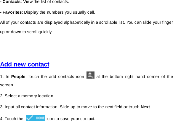 - Con tacts: View the list of contacts. - Favorites: Display the numbers you usually call. All of your contacts are displayed alphabetically in a scrollable list. You can slide your finger up or down to scroll quickly.       Add new contact  1. In People, touch the add contacts icon   at the bottom right hand corner of the screen. 2. Select a memory location. 3. Input all contact information. Slide up to move to the next field or touch Next. 4. Touch the   icon to save your contact.       