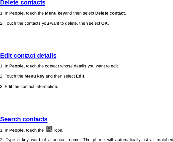 Delete contacts 1. In People, touch the Menu keyand then select Delete contact. 2. Touch the contacts you want to delete, then select OK.     Edit contact details 1. In People, touch the contact whose details you want to edit.   2. Touch the Menu key and then select Edit. 3. Edit the contact information.     Search contacts 1. In People, touch the   icon. 2. Type a key word of a contact name. The phone will automatically list all matched 