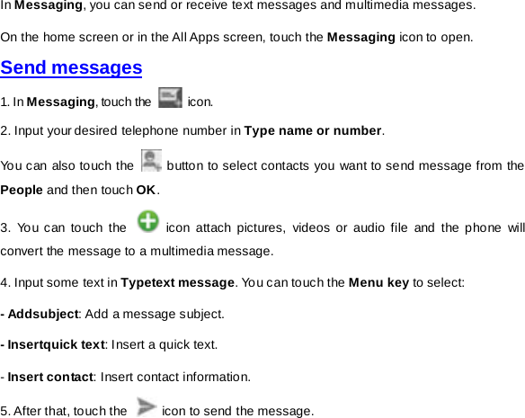 In Messaging, you can send or receive text messages and multimedia messages. On the home screen or in the All Apps screen, touch the Messaging icon to open. Send messages 1. In Messaging, touch the   icon.   2. Input your desired telephone number in Type name or number.   You can also touch the   button to select contacts you want to send message from the People and then touch OK.   3. You can touch the   icon attach pictures, videos or audio file and the phone will convert the message to a multimedia message. 4. Input some text in Typetext message. You can touch the Menu key to select:   - Addsubject: Add a message subject. - Insertquick text: Insert a quick text.   - Insert contact: Insert contact information. 5. After that, touch the   icon to send the message.   