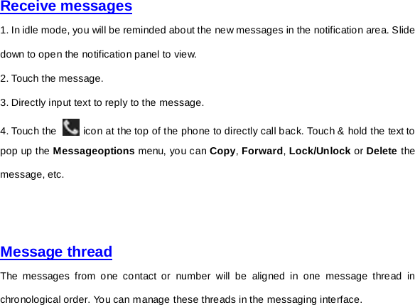     Receive messages  1. In idle mode, you will be reminded about the new messages in the notification area. Slide down to open the notification panel to view. 2. Touch the message. 3. Directly input text to reply to the message. 4. Touch the   icon at the top of the phone to directly call back. Touch &amp; hold the text to pop up the Messageoptions menu, you can Copy, Forward, Lock/Unlock or Delete the message, etc.         Message thread The messages from one contact or number will be aligned in one message thread in chronological order. You can manage these threads in the messaging interface.   