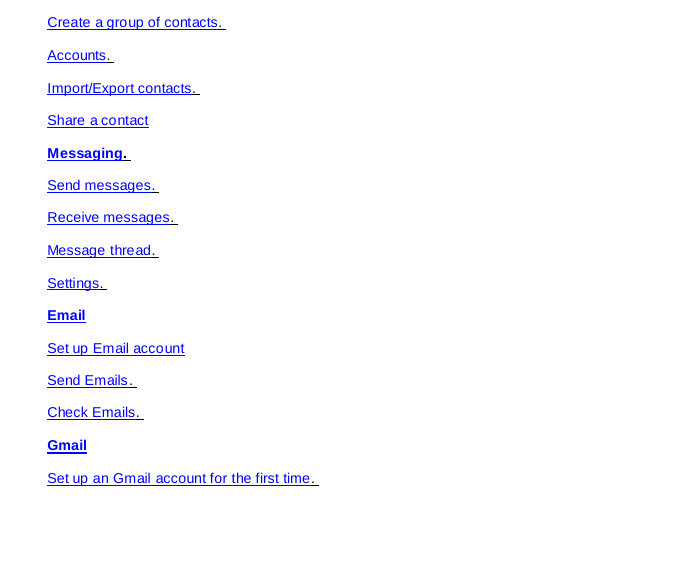 Create a group of contacts.  Accounts.  Import/Export contacts.  Share a contact Messaging.  Send messages.  Receive messages.  Message thread.  Settings.  Email Set up Email account Send Emails.  Check Emails.  Gmail Set up an Gmail account for the first time.  