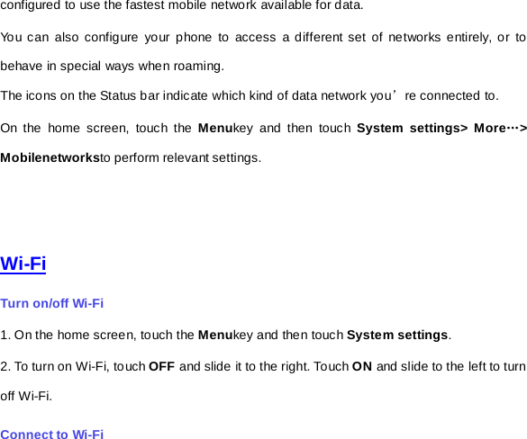 configured to use the fastest mobile network available for data.   Yo u can also configure your phone to access a different set of networks entirely, or to behave in special ways when roaming. The icons on the Status bar indicate which kind of data network you’re connected to. On the home screen, touch the Menukey and then touch  System settings&gt; More…&gt; Mobilenetworksto perform relevant settings.    Wi-Fi Turn on/off Wi-Fi 1. On the home screen, touch the Menukey and then touch System settings. 2. To turn on Wi-Fi, touch OFF and slide it to the right. Touch ON and slide to the left to turn off Wi-Fi. Connect to Wi-Fi 