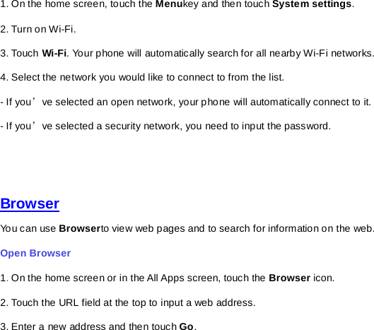 1. On the home screen, touch the Menukey and then touch System settings. 2. Turn on Wi-Fi.   3. Touch Wi-Fi. Your phone will automatically search for all nearby Wi-Fi networks.   4. Select the network you would like to connect to from the list.     - If you’ve selected an open network, your phone will automatically connect to it.   - If you’ve selected a security network, you need to input the password.      Browser You can use Browserto view web pages and to search for information on the web. Open Browser   1. On the home screen or in the All Apps screen, touch the Browser icon. 2. Touch the URL field at the top to input a web address.   3. Enter a new address and then touch Go.   