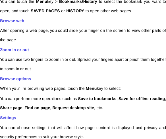 You can touch the Menukey &gt; Bookmarks/History to select the bookmark you want to open, and touch SAVED PAGES or HIS T ORY  to open other web pages.   Browse web After opening a web page, you could slide your finger on the screen to view other parts of the page. Zoom in or out You can use two fingers to zoom in or out. Spread your fingers apart or pinch them together to zoom in or out.   Browse options When you’re browsing web pages, touch the Menukey to select:   You can perform more operations such as Save to bookmarks, Save for offline reading, Share page, Find on page, Request desktop site, etc. Settings You can choose settings that will affect how page content is displayed and privacy and security preferences to suit your browse style.   