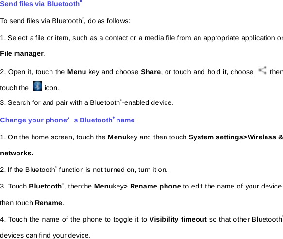 Send files via Bluetooth® To send files via Bluetooth®, do as follows: 1. Select a file or item, such as a contact or a media file from an appropriate application or File manager. 2. Open it, touch the Menu key and choose Share, or touch and hold it, choose   then touch the   icon. 3. Search for and pair with a Bluetooth®-enabled device.   Change your phone’s Bluetooth® name 1. On the home screen, touch the Menukey and then touch System settings&gt;Wireless &amp; networks. 2. If the Bluetooth® function is not turned on, turn it on. 3. Touch Bluetooth®, thenthe Menukey&gt; Rename phone to edit the name of your device, then touch Rename.   4. Touch the name of the phone to toggle it to Visibility timeout so that other Bluetooth® devices can find your device.   