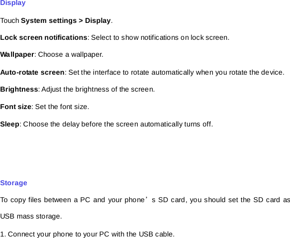 Display Touch System settings &gt; Display. Lock screen notifications: Select to show notifications on lock screen. Wallpaper: Choose a wallpaper. Auto-rotate screen: Set the interface to rotate automatically when you rotate the device. Brightness: Adjust the brightness of the screen.   Font size: Set the font size. Sleep: Choose the delay before the screen automatically turns off.     Storage To copy files between a PC and your phone’s SD card, you should set the SD card as USB mass storage. 1. Connect your phone to your PC with the USB cable.   