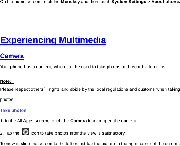 On the home screen touch the Menukey and then touch System Settings &gt; About phone.     Experiencing Multimedia Camera  Your phone has a camera, which can be used to take photos and record video clips.   Note:   Please respect others’ rights and abide by the local regulations and customs when taking photos.   Take photos   1. In the All Apps screen, touch the Camera icon to open the camera. 2. Tap the   icon to take photos after the view is satisfactory. To view it, slide the screen to the left or just tap the picture in the right corner of the screen.   